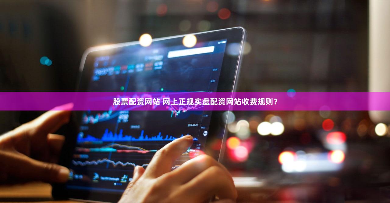 股票配资网站 网上正规实盘配资网站收费规则？