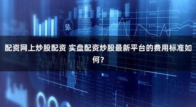 配资网上炒股配资 实盘配资炒股最新平台的费用标准如何？