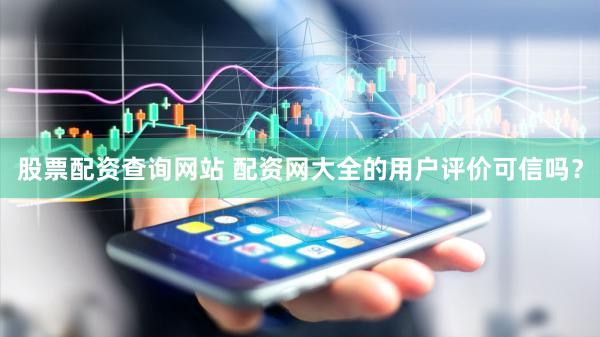 股票配资查询网站 配资网大全的用户评价可信吗？