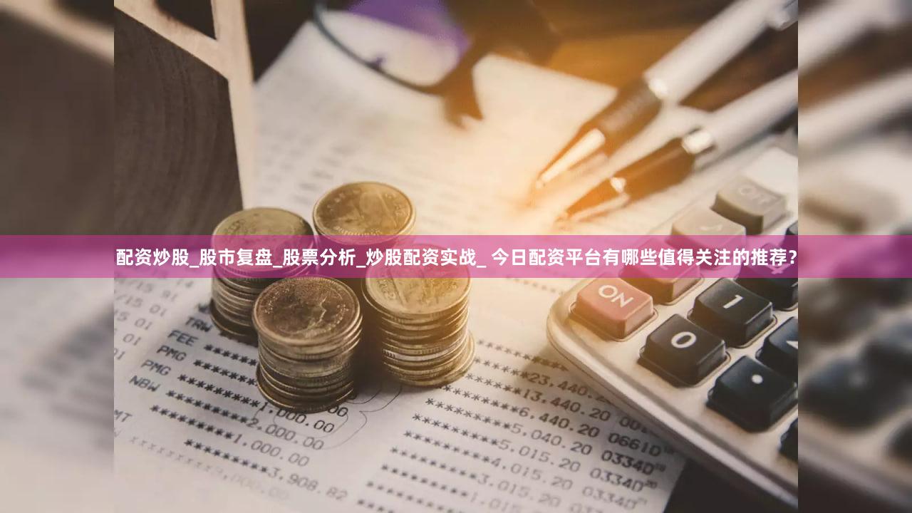 配资炒股_股市复盘_股票分析_炒股配资实战_ 今日配资平台有哪些值得关注的推荐？