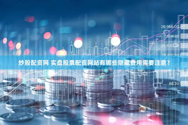 炒股配资网 实盘股票配资网站有哪些隐藏费用需要注意？