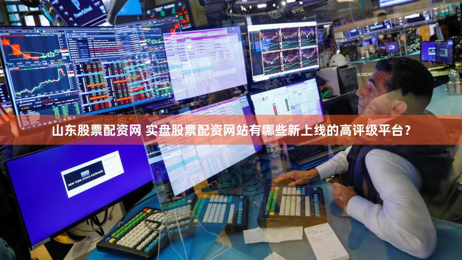 山东股票配资网 实盘股票配资网站有哪些新上线的高评级平台？