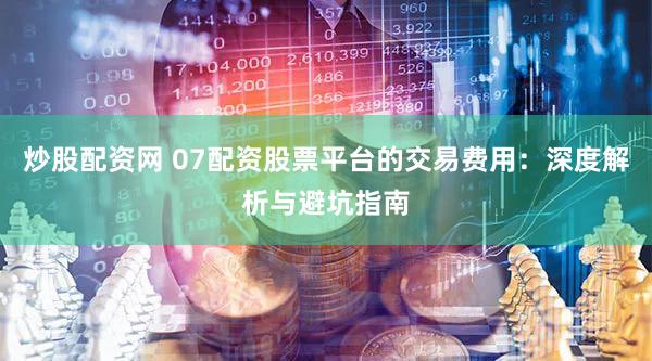 炒股配资网 07配资股票平台的交易费用：深度解析与避坑指南