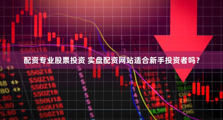 配资专业股票投资 实盘配资网站适合新手投资者吗？