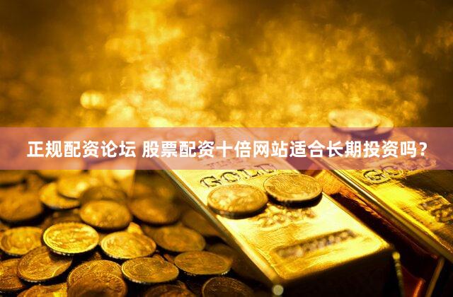 正规配资论坛 股票配资十倍网站适合长期投资吗？