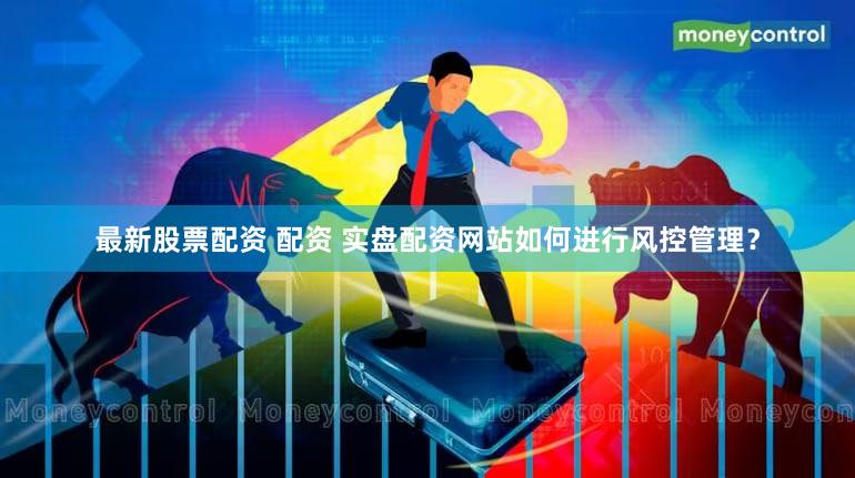 最新股票配资 配资 实盘配资网站如何进行风控管理？