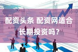 配资头条 配资网适合长期投资吗？