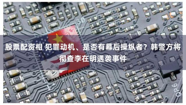 股票配资相 犯罪动机、是否有幕后操纵者？韩警方将彻查李在明遇袭事件