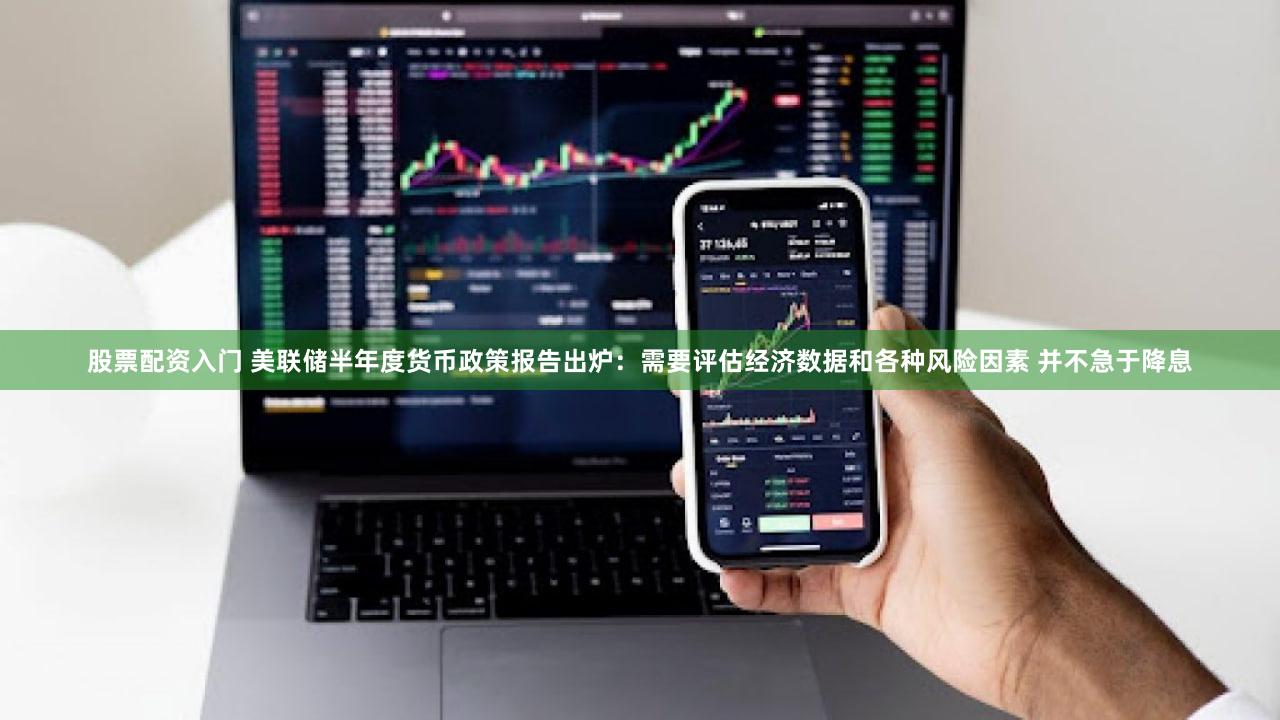 股票配资入门 美联储半年度货币政策报告出炉：需要评估经济数据和各种风险因素 并不急于降息