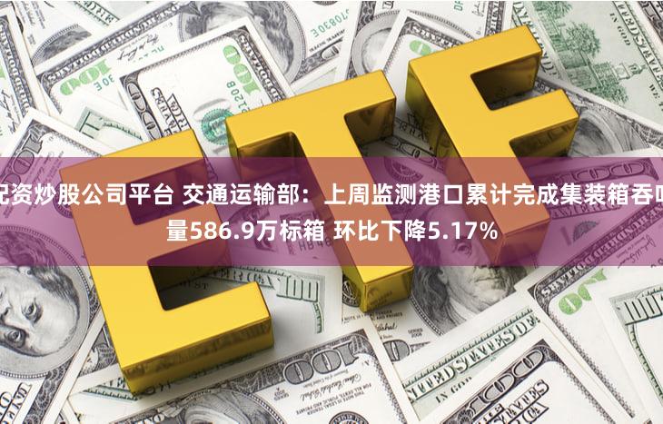 配资炒股公司平台 交通运输部：上周监测港口累计完成集装箱吞吐量586.9万标箱 环比下降5.17%