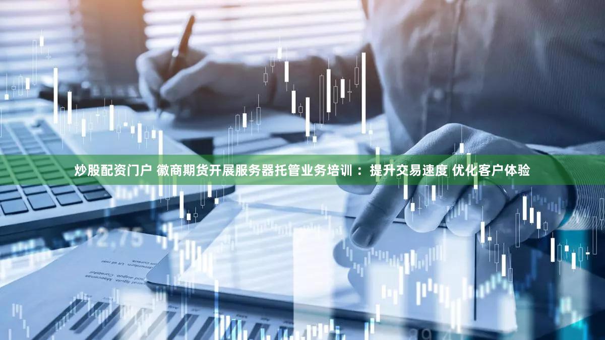 炒股配资门户 徽商期货开展服务器托管业务培训 ：提升交易速度 优化客户体验