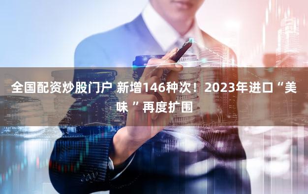全国配资炒股门户 新增146种次！2023年进口“美味 ”再度扩围