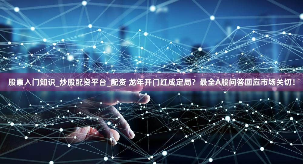 股票入门知识_炒股配资平台_配资 龙年开门红成定局？最全A股问答回应市场关切！