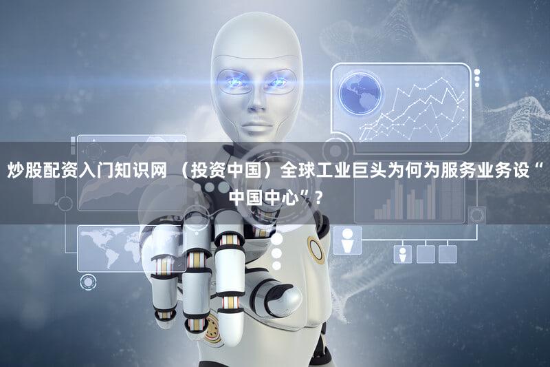 炒股配资入门知识网 （投资中国）全球工业巨头为何为服务业务设“中国中心”？