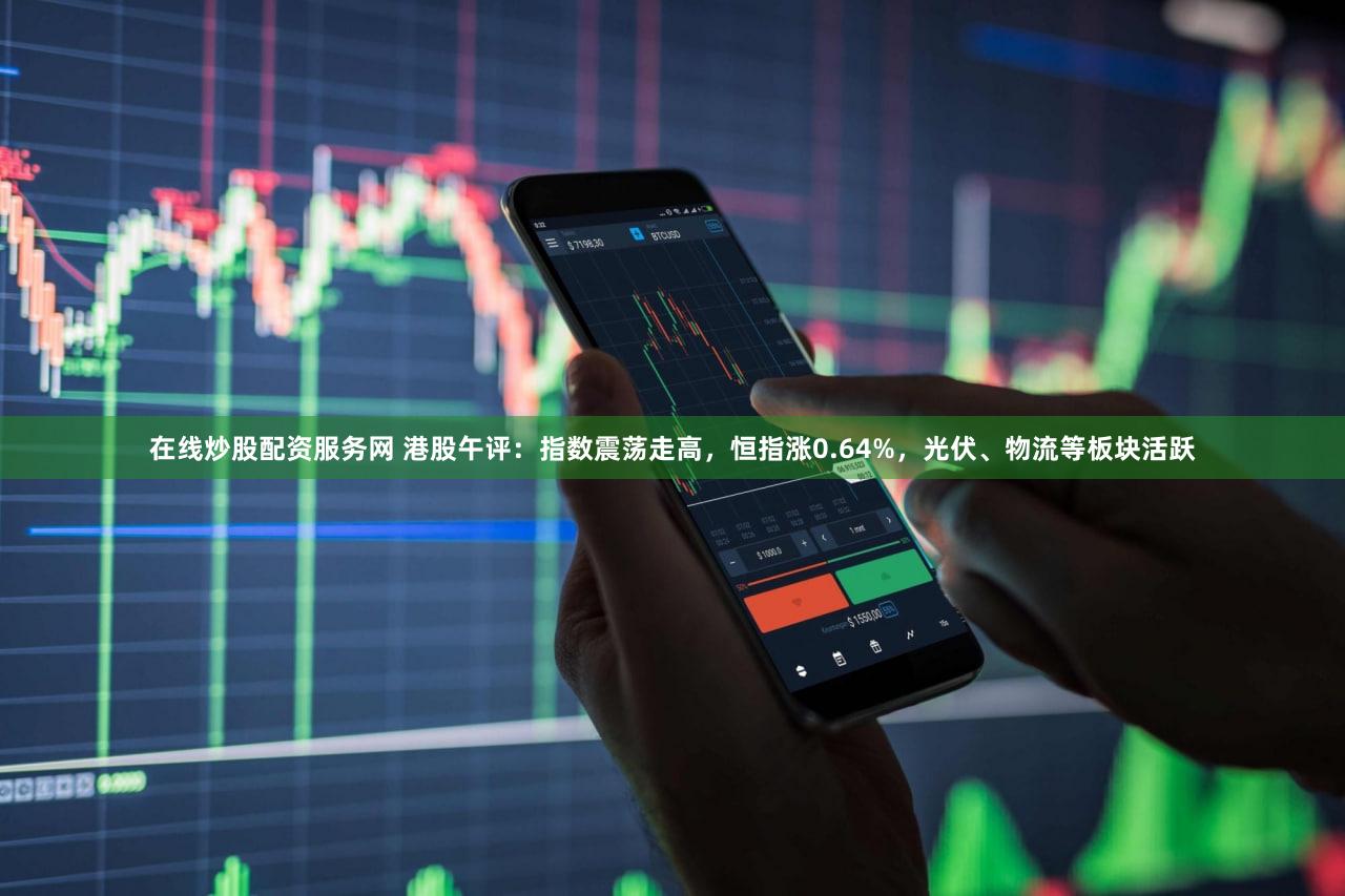 在线炒股配资服务网 港股午评：指数震荡走高，恒指涨0.64%，光伏、物流等板块活跃