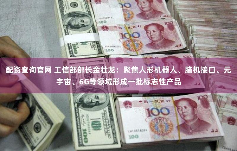 配资查询官网 工信部部长金壮龙：聚焦人形机器人、脑机接口、元宇宙、6G等领域形成一批标志性产品
