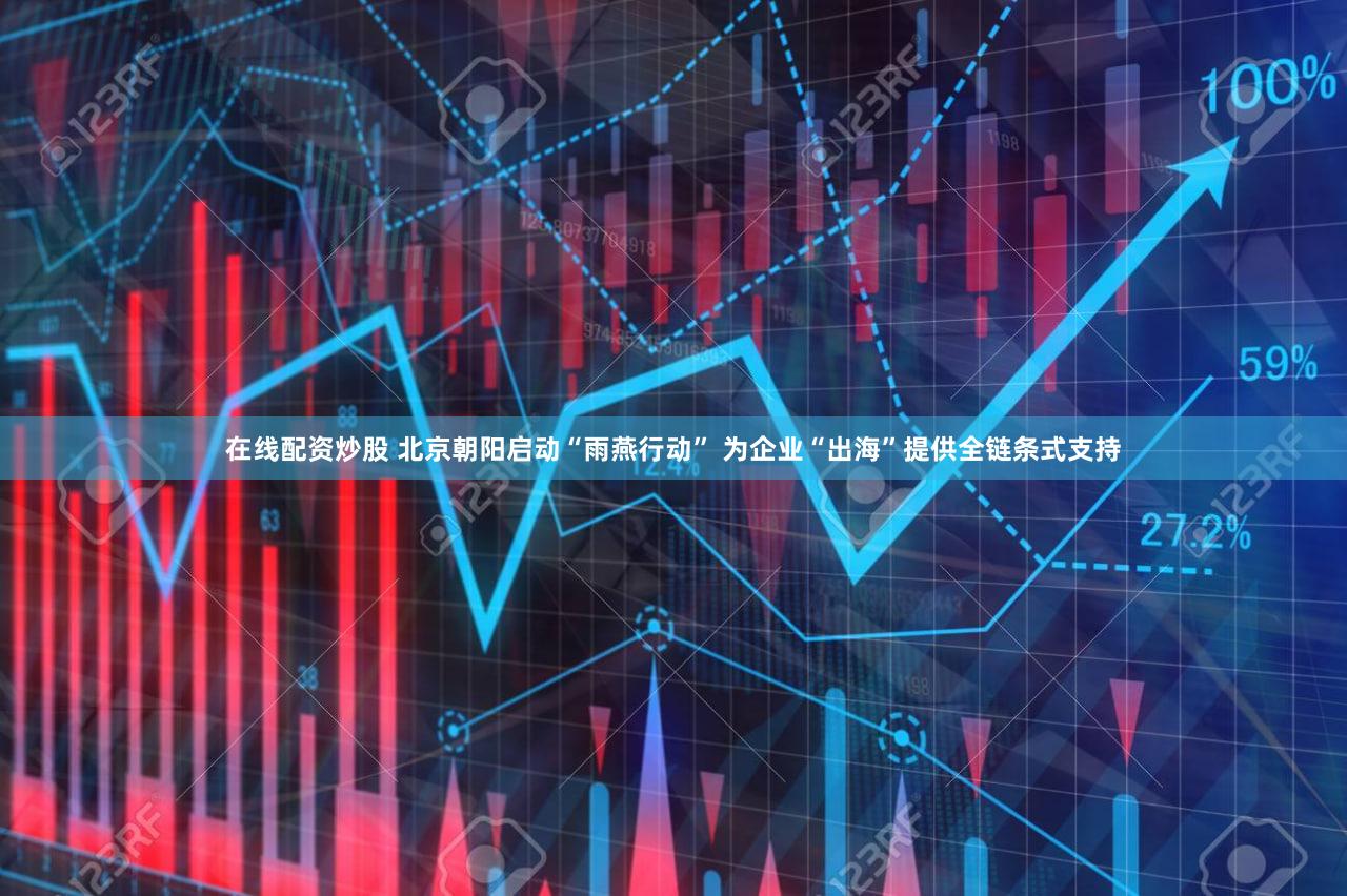 在线配资炒股 北京朝阳启动“雨燕行动” 为企业“出海”提供全链条式支持