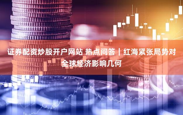 证券配资炒股开户网站 热点问答｜红海紧张局势对全球经济影响几何