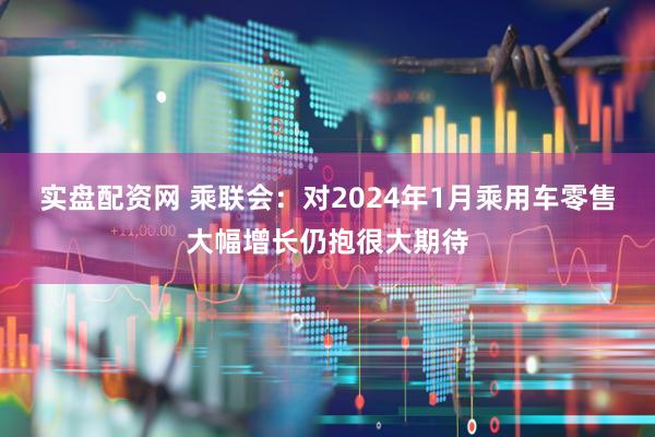 实盘配资网 乘联会：对2024年1月乘用车零售大幅增长仍抱很大期待