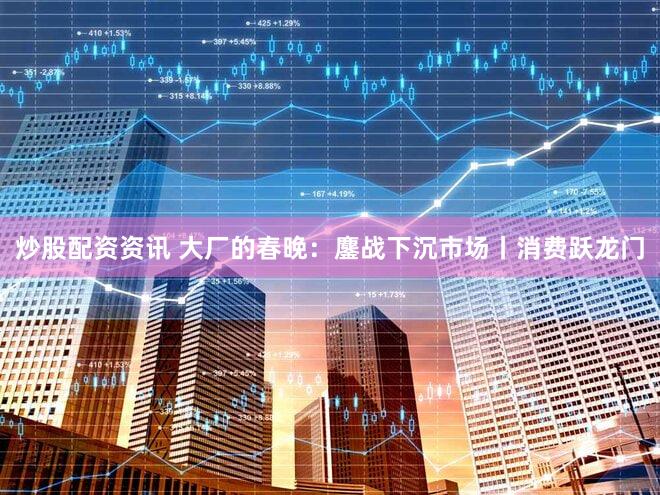 炒股配资资讯 大厂的春晚：鏖战下沉市场丨消费跃龙门