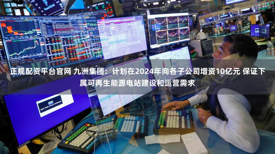 正规配资平台官网 九洲集团：计划在2024年向各子公司增资10亿元 保证下属可再生能源电站建设和运营需求