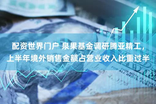 配资世界门户 泉果基金调研腾亚精工，上半年境外销售金额占营业收入比重过半