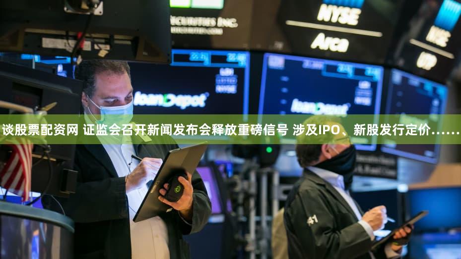 谈股票配资网 证监会召开新闻发布会释放重磅信号 涉及IPO、新股发行定价……
