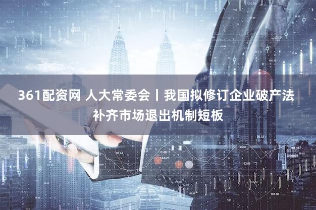 361配资网 人大常委会丨我国拟修订企业破产法 补齐市场退出机制短板