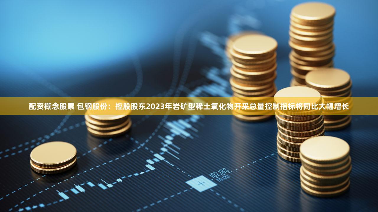 配资概念股票 包钢股份：控股股东2023年岩矿型稀土氧化物开采总量控制指标将同比大幅增长