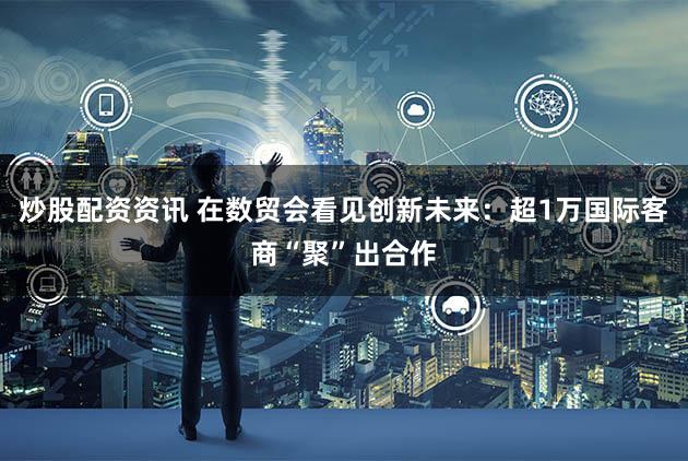 炒股配资资讯 在数贸会看见创新未来：超1万国际客商“聚”出合作