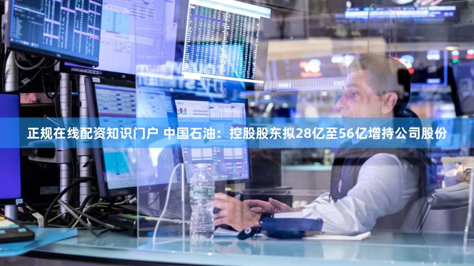 正规在线配资知识门户 中国石油：控股股东拟28亿至56亿增持公司股份