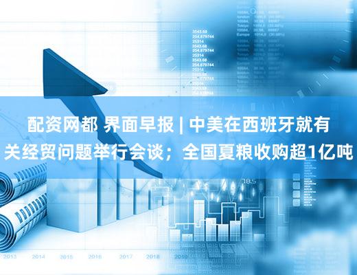 配资网都 界面早报 | 中美在西班牙就有关经贸问题举行会谈；全国夏粮收购超1亿吨
