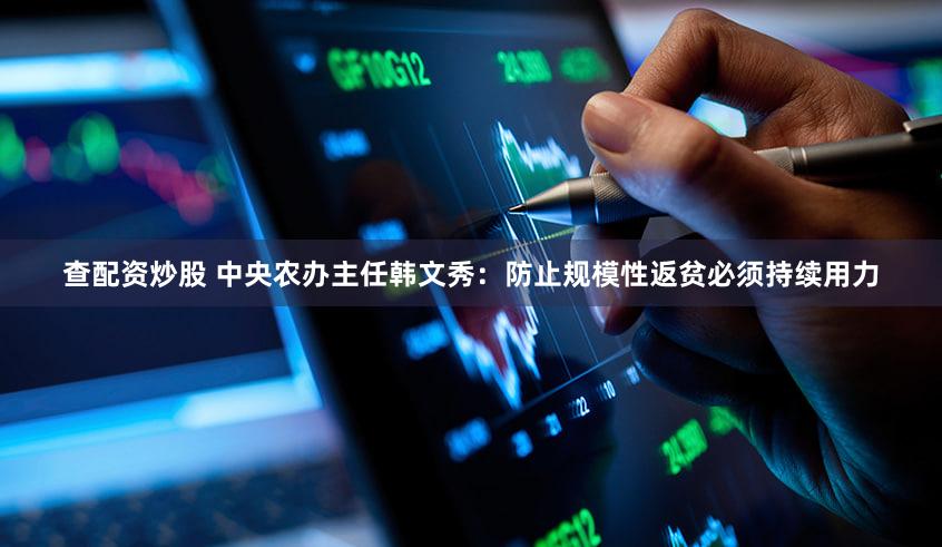 查配资炒股 中央农办主任韩文秀：防止规模性返贫必须持续用力