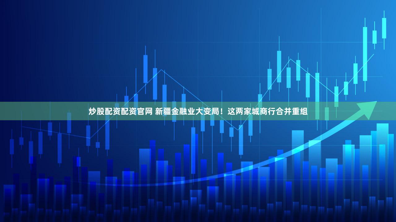 炒股配资配资官网 新疆金融业大变局！这两家城商行合并重组