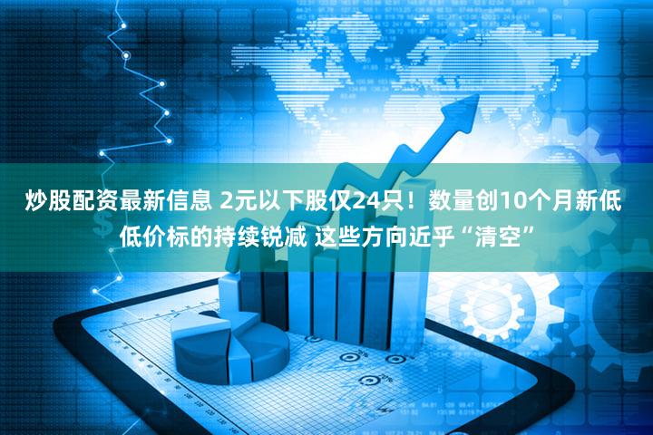 炒股配资最新信息 2元以下股仅24只！数量创10个月新低 低价标的持续锐减 这些方向近乎“清空”