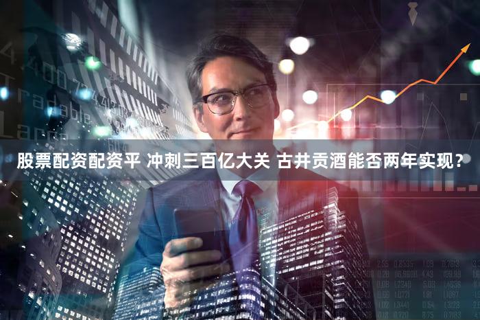 股票配资配资平 冲刺三百亿大关 古井贡酒能否两年实现？