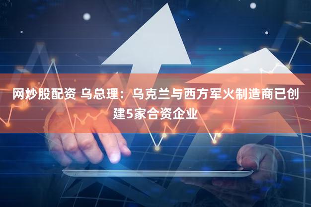 网炒股配资 乌总理：乌克兰与西方军火制造商已创建5家合资企业