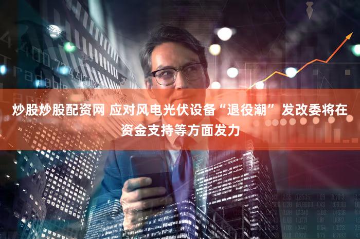 炒股炒股配资网 应对风电光伏设备“退役潮” 发改委将在资金支持等方面发力