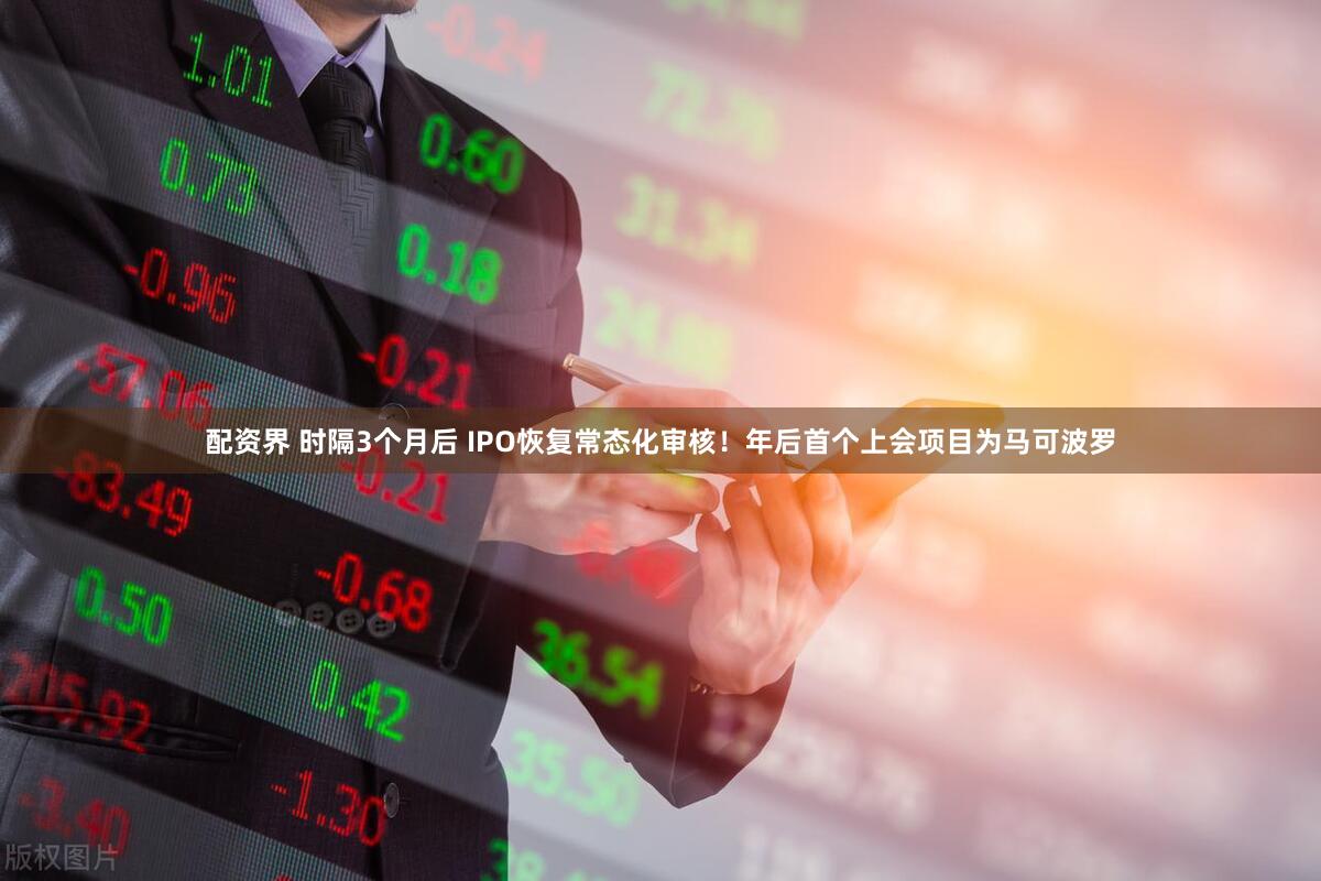 配资界 时隔3个月后 IPO恢复常态化审核！年后首个上会项目为马可波罗
