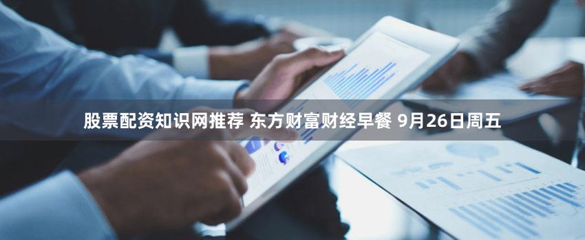 股票配资知识网推荐 东方财富财经早餐 9月26日周五