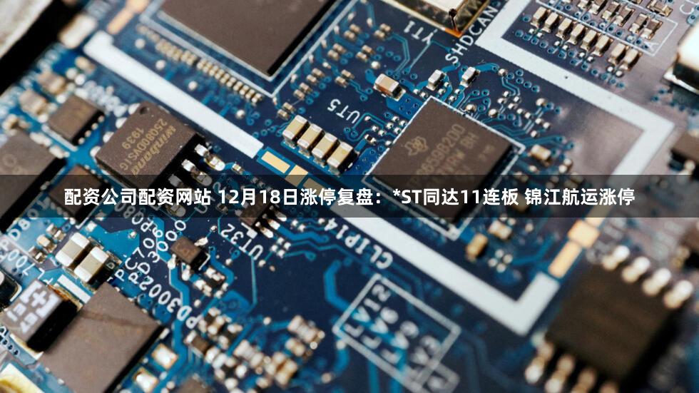 配资公司配资网站 12月18日涨停复盘：*ST同达11连板 锦江航运涨停