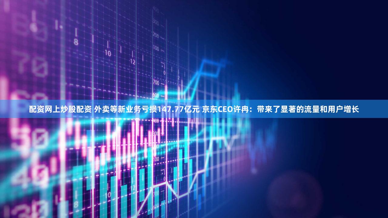 配资网上炒股配资 外卖等新业务亏损147.77亿元 京东CEO许冉：带来了显著的流量和用户增长