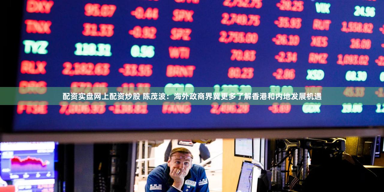 配资实盘网上配资炒股 陈茂波：海外政商界冀更多了解香港和内地发展机遇