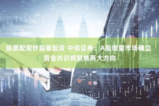股票配资炒股看配资 中信证券：A股增量市场确立 资金共识将聚焦两大方向