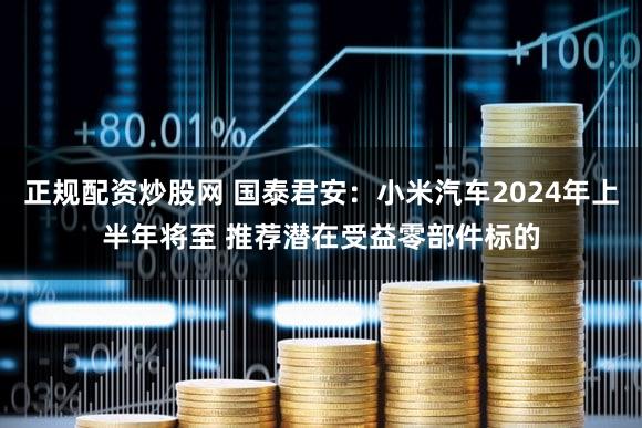 正规配资炒股网 国泰君安：小米汽车2024年上半年将至 推荐潜在受益零部件标的