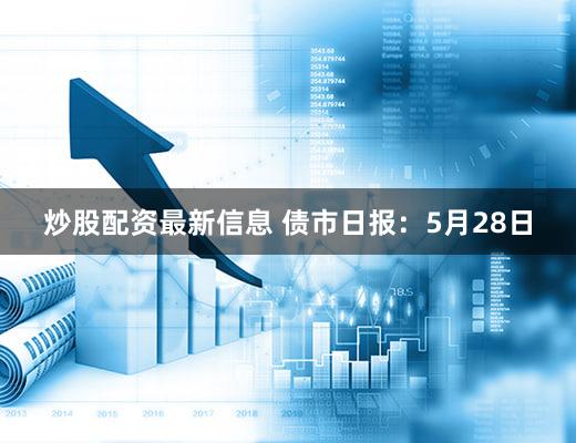 炒股配资最新信息 债市日报：5月28日