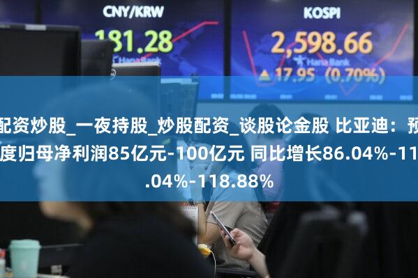 配资炒股_一夜持股_炒股配资_谈股论金股 比亚迪：预计一季度归母净利润85亿元-100亿元 同比增长86.04%-118.88%
