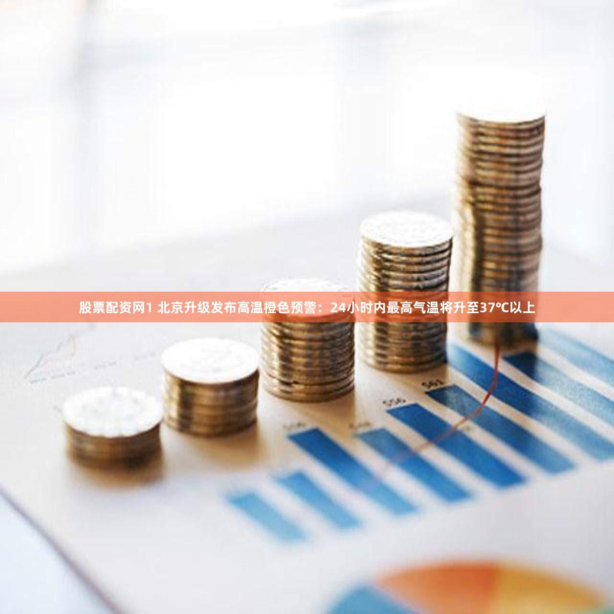 股票配资网1 北京升级发布高温橙色预警：24小时内最高气温将升至37℃以上