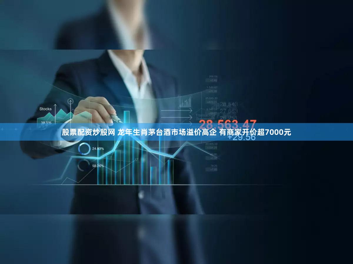股票配资炒股网 龙年生肖茅台酒市场溢价高企 有商家开价超7000元
