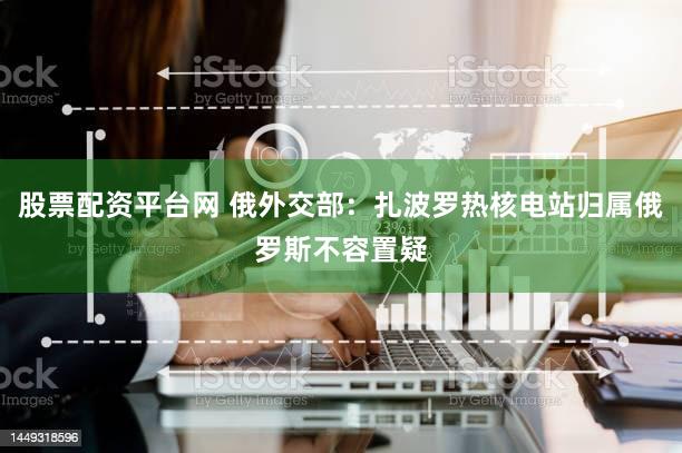 股票配资平台网 俄外交部：扎波罗热核电站归属俄罗斯不容置疑